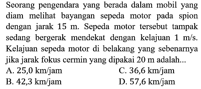 Seorang pengendara yang berada dalam mobil yang diam melihat bayangan sepeda motor pada spion dengan jarak 15 m. Sepeda motor tersebut tampak sedang bergerak mendekat dengan kelajuan 1 m/s. Kelajuan sepeda motor di belakang yang sebenarnya jika jarak fokus cermin yang dipakai 20 m adalah...
