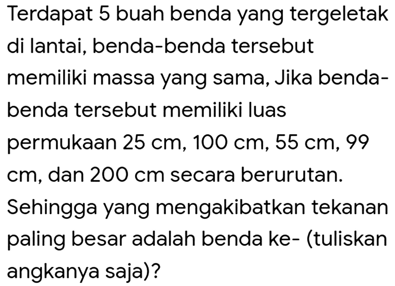 Terdapat 5 buah benda yang tergeletak di lantai, benda-benda tersebut memiliki massa yang sama, Jika benda-benda tersebut memiliki luas permukaan  25 cm, 100 cm, 55 cm, 99 cm, dan 200 cm secara berurutan. Sehingga yang mengakibatkan tekanan paling besar adalah benda ke- (tuliskan angkanya saja)?