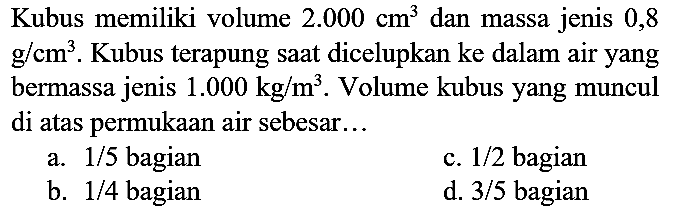 Kubus memiliki volume  2.000 cm^(3)  dan massa jenis 0,8  g / cm^(3) . Kubus terapung saat dicelupkan ke dalam air yang bermassa jenis  1.000 kg / m^(3) . Volume kubus yang muncul di atas permukaan air sebesar...
a.  1 / 5  bagian
c.  1 / 2  bagian
b.  1 / 4  bagian
d.  3 / 5  bagian