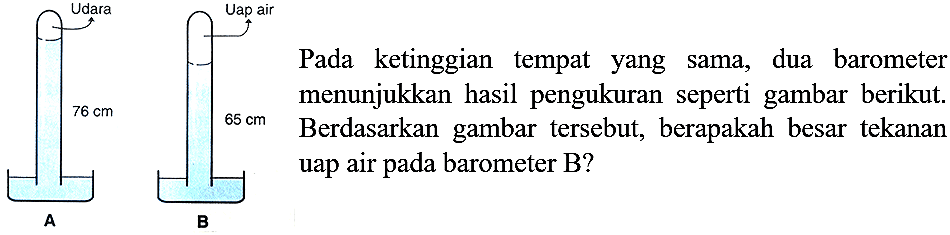 Udara Uap air 
76 cm 65 cm 
A B 
Pada ketinggian tempat yang sama, dua barometer menunjukkan hasil pengukuran seperti gambar berikut. Berdasarkan gambar tersebut, berapakah besar tekanan uap air pada barometer B? 