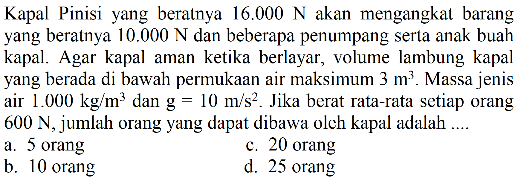 Kapal Pinisi yang beratnya 16.000 N akan mengangkat barang yang beratnya 10.000 N dan beberapa penumpang serta anak buah kapal. Agar kapal aman ketika berlayar, volume lambung kapal yang berada di bawah permukaan air maksimum 3 m^3. Massa jenis air 1.000 kg/m^3 dan g=10 m/s^2. Jika berat rata-rata setiap orang 600 N, jumlah orang yang dapat dibawa oleh kapal adalah ....