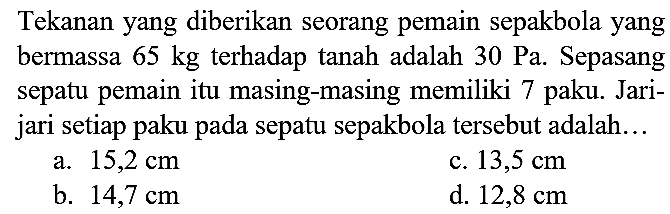 Tekanan yang diberikan seorang pemain sepakbola yang bermassa  65 kg  terhadap tanah adalah  30 ~Pa . Sepasang sepatu pemain itu masing-masing memiliki 7 paku. Jarijari setiap paku pada sepatu sepakbola tersebut adalah...
a.  15,2 cm 
c.  13,5 cm 
b.  14,7 cm 
d.  12,8 cm 