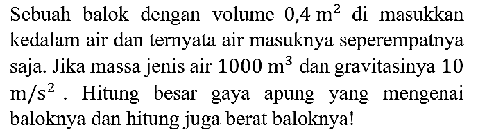 Sebuah balok dengan volume 0,4 m^2 di masukkan kedalam air dan ternyata air masuknya seperempatnya saja. Jika massa jenis air 1000 m^3 dan gravitasinya 10 m/s^2. Hitung besar gaya apung yang mengenai baloknya dan hitung juga berat baloknya!