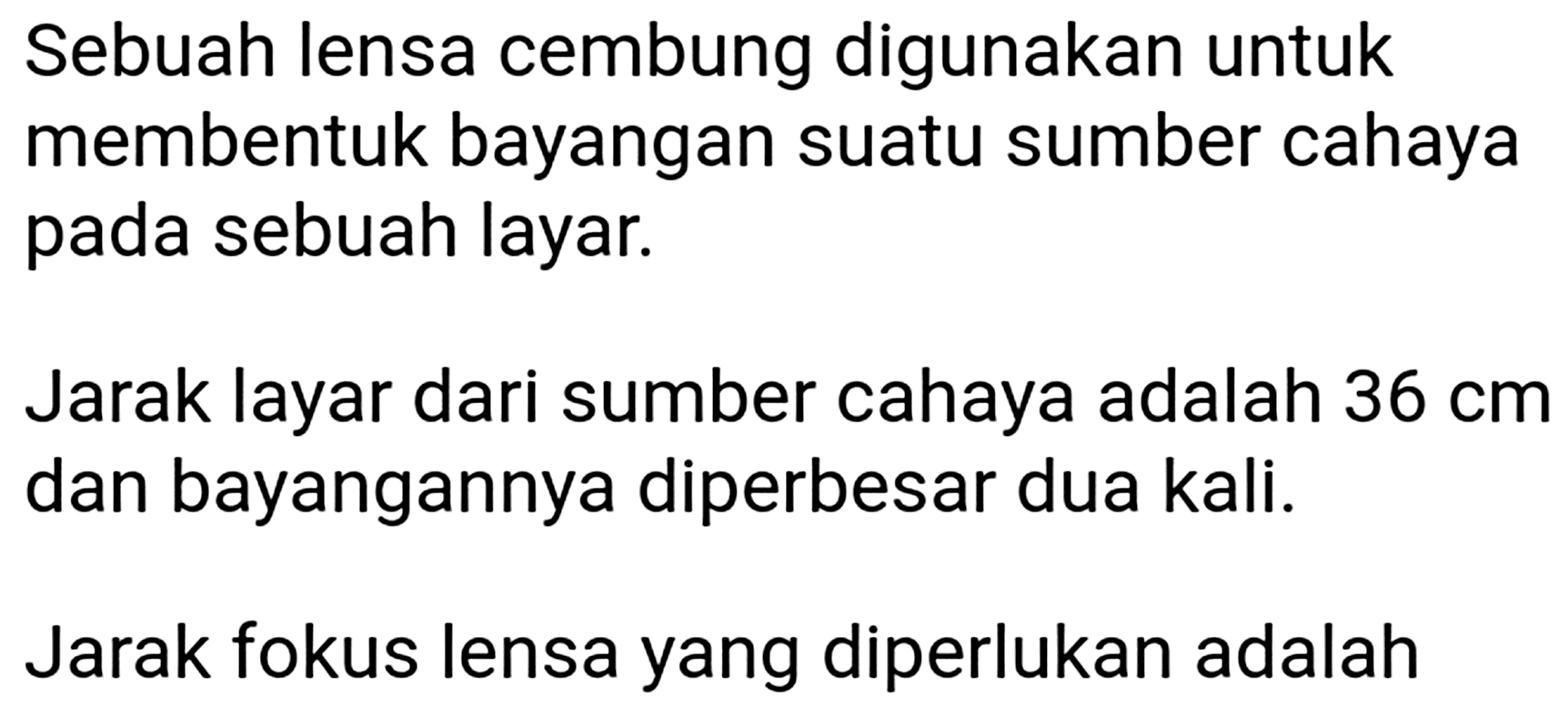 Sebuah lensa cembung digunakan untuk membentuk bayangan suatu sumber cahaya pada sebuah layar.

Jarak layar dari sumber cahaya adalah  36 cm  dan bayangannya diperbesar dua kali.
Jarak fokus lensa yang diperlukan adalah