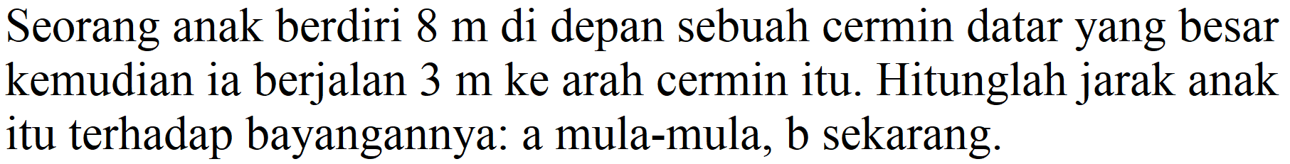 Seorang anak berdiri  8 m  di depan sebuah cermin datar yang besar kemudian ia berjalan  3 m  ke arah cermin itu. Hitunglah jarak anak itu terhadap bayangannya: a mula-mula, b sekarang.