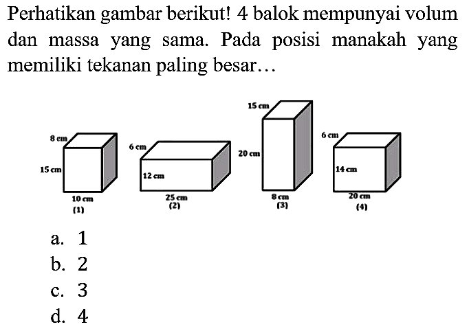 Perhatikan gambar berikut! 4 balok mempunyai volum dan massa yang sama. Pada posisi manakah yang memiliki tekanan paling besar...
8 cm 15 cm 10 cm (1) 6 cm 12 cm 25 cm (2) 15 cm 20 cm 8 cm (3) 6 cm 14 cm 20 cm (4)
a. 1
b. 2
c. 3
d. 4