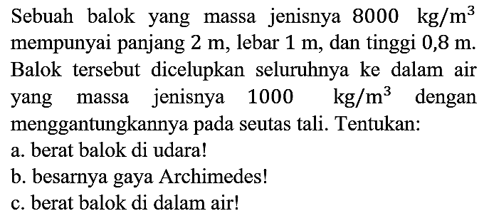 Sebuah balok yang massa jenisnya 8000 kg/m^3 mempunyai panjang 2 m, lebar 1 m, dan tinggi 0,8 m. Balok tersebut dicelupkan seluruhnya ke dalam air yang massa jenisnya 1000 kg/m^3 dengan menggantungkannya pada seutas tali. Tentukan:
a. berat balok di udara!
b. besarnya gaya Archimedes!
c. berat balok di dalam air! 