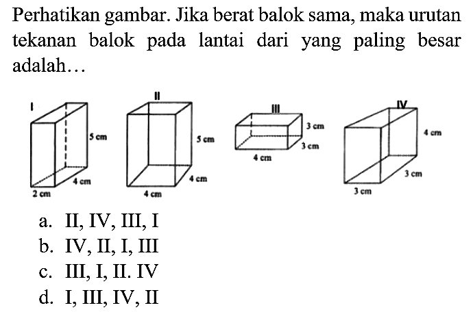 Perhatikan gambar. Jika berat balok sama, maka urutan tekanan balok pada lantai dari yang paling besar adalah...
I 5 cm 4 cm 2 cm II 5 cm 4 cm 4 cm III 3 cm 3 cm 4 cm IV 4 cm 3 cm 3 cm 
a. II, IV, III, I
b. IV, II, I, III
c. III, I, II. IV
d. I, III, IV, II