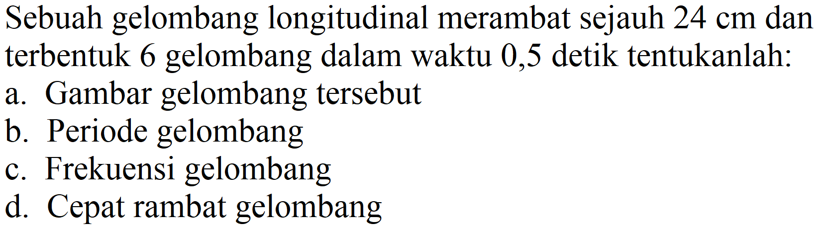 Sebuah gelombang longitudinal merambat sejauh 24 cm dan terbentuk 6 gelombang dalam waktu 0,5 detik tentukanlah:
a. Gambar gelombang tersebut
b. Periode gelombang
c. Frekuensi gelombang
d. Cepat rambat gelombang