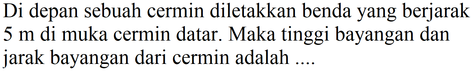 Di depan sebuah cermin diletakkan benda yang berjarak  5 m  di muka cermin datar. Maka tinggi bayangan dan jarak bayangan dari cermin adalah ....