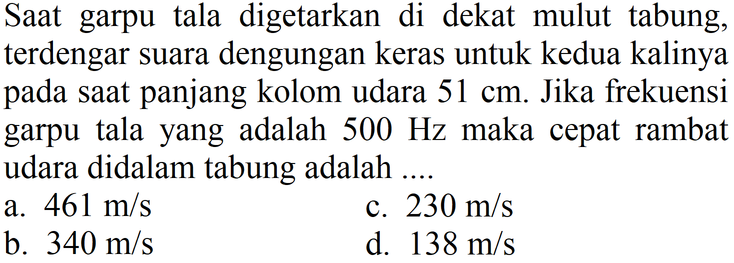 Saat garpu tala digetarkan di dekat mulut tabung, terdengar suara dengungan keras untuk kedua kalinya pada saat panjang kolom udara 51 cm. Jika frekuensi garpu tala yang adalah 500 Hz maka cepat rambat udara didalam tabung adalah ....
