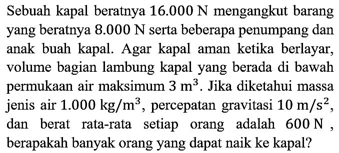 Sebuah kapal beratnya 16.000 N mengangkut barang yang beratnya 8.000 N serta beberapa penumpang dan anak buah kapal. Agar kapal aman ketika berlayar, volume bagian lambung kapal yang berada di bawah permukaan air maksimum 3 m^3. Jika diketahui massa jenis air 1.000 kg/m^3, percepatan gravitasi 10 m/s^2, dan berat rata-rata setiap orang adalah 600 N, berapakah banyak orang yang dapat naik ke kapal?