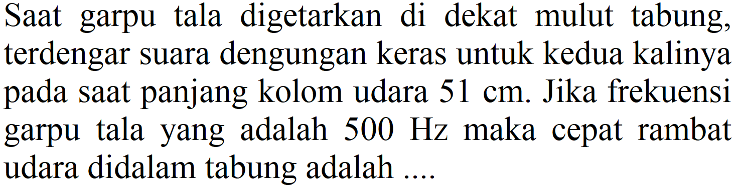 Saat garpu tala digetarkan di dekat mulut tabung, terdengar suara dengungan keras untuk kedua kalinya pada saat panjang kolom udara 51 cm. Jika frekuensi garpu tala yang adalah 500 Hz maka cepat rambat udara didalam tabung adalah ....