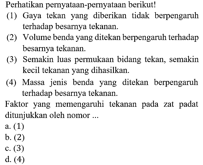 Perhatikan pernyataan-pernyataan berikut!
(1) Gaya tekan yang diberikan tidak berpengaruh terhadap besarnya tekanan.
(2) Volume benda yang ditekan berpengaruh terhadap besarnya tekanan.
(3) Semakin luas permukaan bidang tekan, semakin kecil tekanan yang dihasilkan.
(4) Massa jenis benda yang ditekan berpengaruh terhadap besarnya tekanan.
Faktor yang memengaruhi tekanan pada zat padat ditunjukkan oleh nomor ...
a. (1)
b. (2)
c. (3)
d. (4)