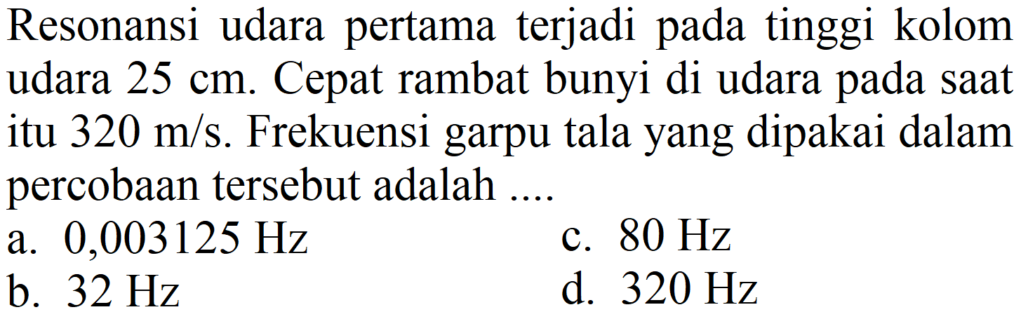 Resonansi udara pertama terjadi pada tinggi kolom udara 25 cm. Cepat rambat bunyi di udara pada saat itu 320 m/s. Frekuensi garpu tala yang dipakai dalam percobaan tersebut adalah ....
