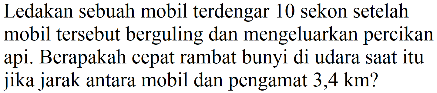 Ledakan sebuah mobil terdengar 10 sekon setelah mobil tersebut berguling dan mengeluarkan percikan api. Berapakah cepat rambat bunyi di udara saat itu jika jarak antara mobil dan pengamat 3,4 km?