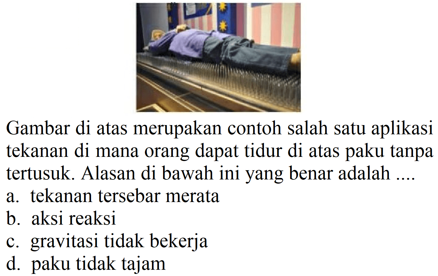 Gambar di atas merupakan contoh salah satu aplikasi tekanan di mana orang dapat tidur di atas paku tanpa tertusuk. Alasan di bawah ini yang benar adalah ....
a. tekanan tersebar merata
b. aksi reaksi
c. gravitasi tidak bekerja
d. paku tidak tajam