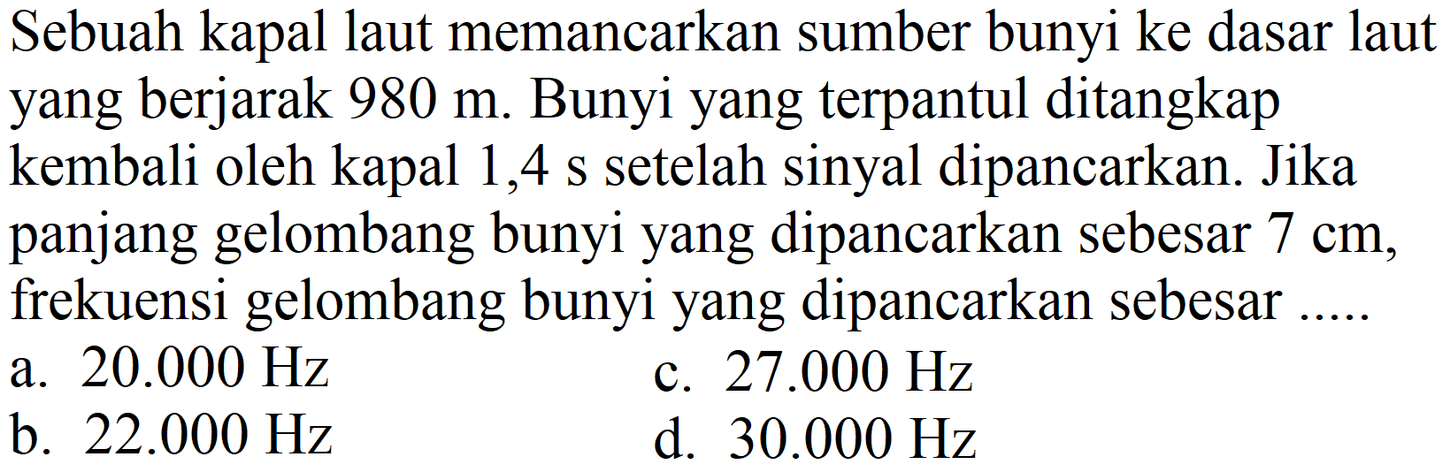 Sebuah kapal laut memancarkan sumber bunyi ke dasar laut yang berjarak  980 m . Bunyi yang terpantul ditangkap kembali oleh kapal 1,4 s setelah sinyal dipancarkan. Jika panjang gelombang bunyi yang dipancarkan sebesar  7 cm , frekuensi gelombang bunyi yang dipancarkan sebesar
a.  20.000 Hz 
c.  27.000 Hz 
b.  22.000 Hz 
d.  30.000 Hz 