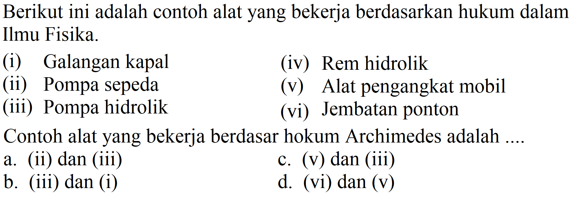 Berikut ini adalah contoh alat yang bekerja berdasarkan hukum dalam Ilmu Fisika.
(i) Galangan kapal
(iv) Rem hidrolik
(ii) Pompa sepeda
(v) Alat pengangkat mobil
(iii) Pompa hidrolik
(vi) Jembatan ponton
Contoh alat yang bekerja berdasar hokum Archimedes adalah ....
a. (ii) dan (iii)
c. (v) dan (iii)
b. (iii) dan (i)
d. (vi) dan (v)