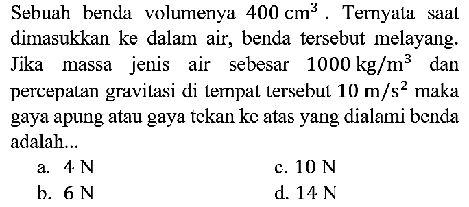 Sebuah benda volumenya 400 cm^3. Ternyata saat dimasukkan ke dalam air, benda tersebut melayang. Jika massa jenis air sebesar 1000 kg/m^3 dan percepatan gravitasi di tempat tersebut 10 m/s^2 maka gaya apung atau gaya tekan ke atas yang dialami benda adalah...