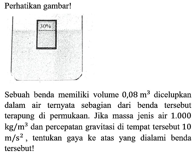 Perhatikan gambar!
30%
Sebuah benda memiliki volume 0,08 m^3 dicelupkan dalam air ternyata sebagian dari benda tersebut terapung di permukaan. Jika massa jenis air 1.000 kg/m^3 dan percepatan gravitasi di tempat tersebut 10 m/s^2, tentukan gaya ke atas yang dialami benda tersebut!