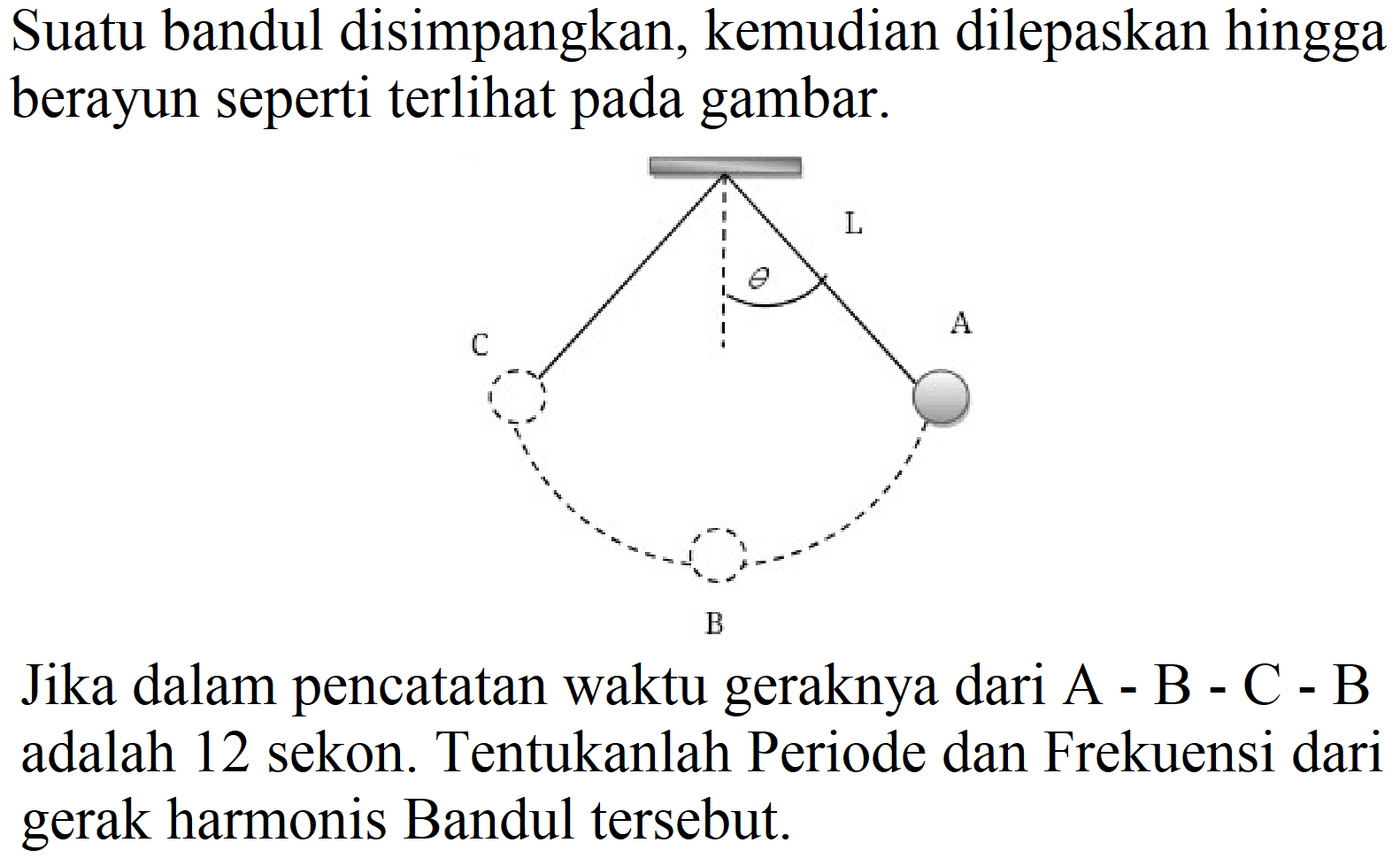 Suatu bandul disimpangkan, kemudian dilepaskan hingga berayun seperti terlihat pada gambar.

Jika dalam pencatatan waktu geraknya dari A - B - C - B adalah 12 sekon. Tentukanlah Periode dan Frekuensi dari gerak harmonis Bandul tersebut.