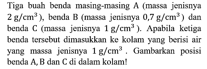 Tiga buah benda masing-masing A (massa jenisnya 2 g/cm^3), benda B (massa jenisnya 0,7 g/cm^3) dan benda C (massa jenisnya 1 g/cm^3). Apabila ketiga benda tersebut dimasukkan ke kolam yang berisi air yang massa jenisnya 1 g/cm^(3). Gambarkan posisi benda A, B dan C di dalam kolam!