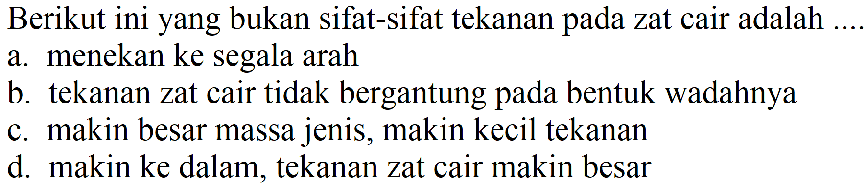 Berikut ini yang bukan sifat-sifat tekanan pada zat cair adalah .... 
a. menekan ke segala arah
b. tekanan zat cair tidak bergantung pada bentuk wadahnya
c. makin besar massa jenis, makin kecil tekanan
d. makin ke dalam, tekanan zat cair makin besar