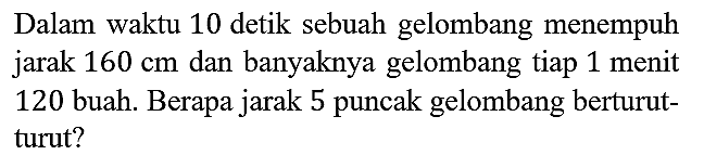 Dalam waktu 10 detik sebuah gelombang menempuh jarak 160 cm dan banyaknya gelombang tiap 1 menit 120 buah. Berapa jarak 5 puncak gelombang berturut - turut?