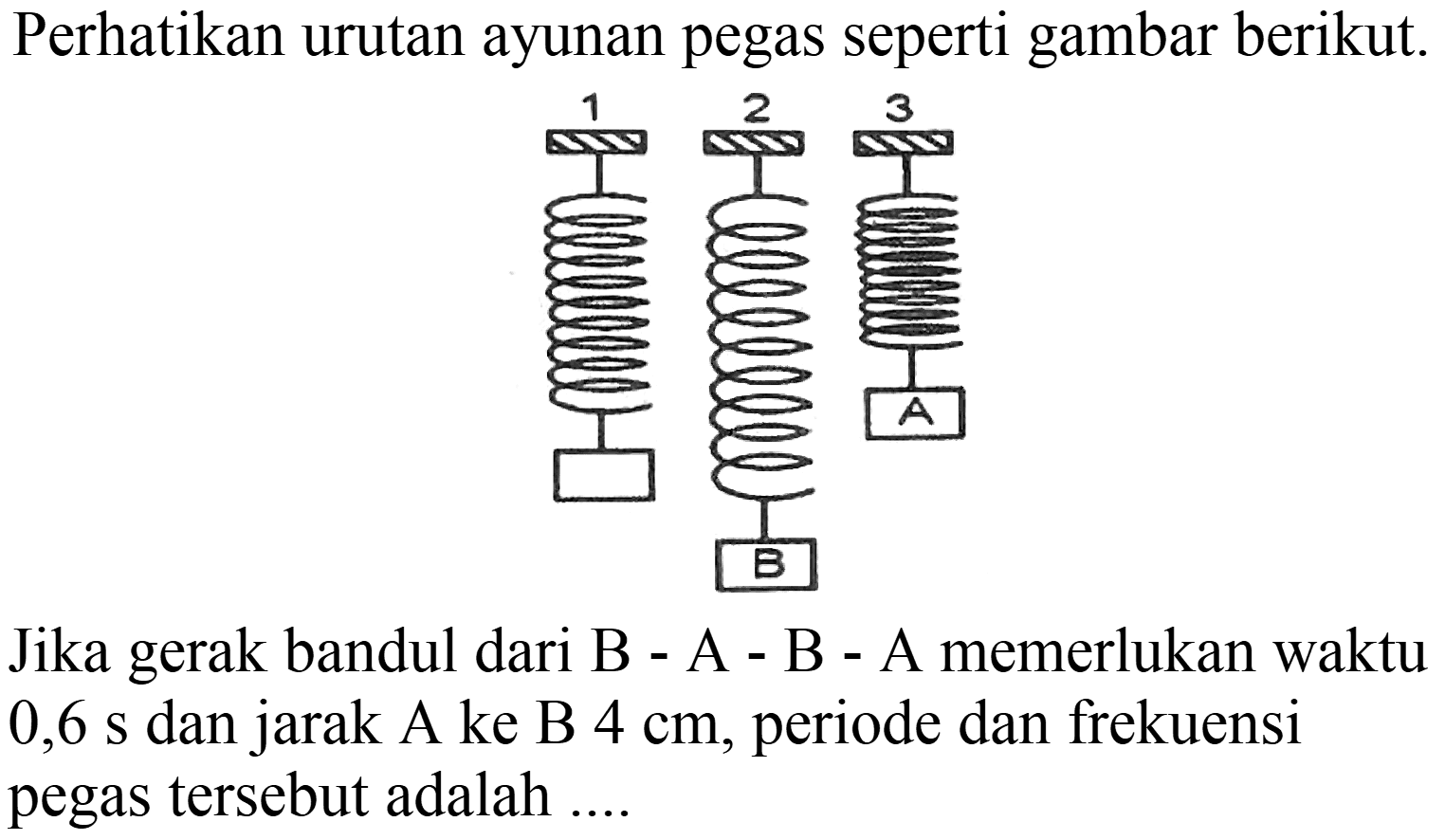 Perhatikan urutan ayunan pegas seperti gambar berikut.
Jika gerak bandul dari B - A - B - A memerlukan waktu 0,6 s dan jarak A ke B  4 cm , periode dan frekuensi pegas tersebut adalah ....