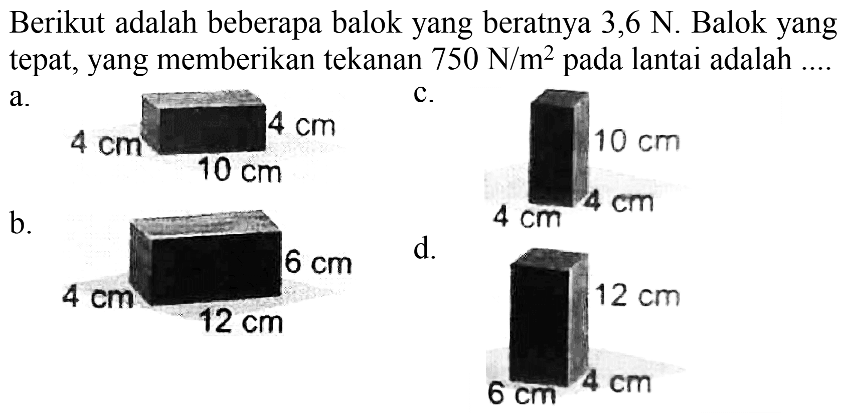 Berikut adalah beberapa balok yang beratnya 3,6 N. Balok yang tepat, yang memberikan tekanan 750 N/m^2 pada lantai adalah ....
a. 4 cm 4 cm 10 cm c. 10 cm 4 cm 4 cm b. 4 cm 6 cm 12 cm d. 12 cm 4 cm 6 cm 