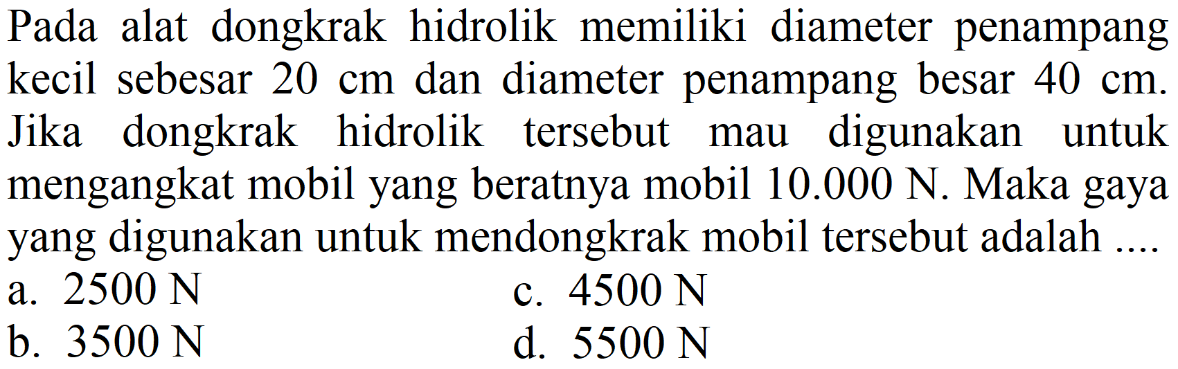 Pada alat dongkrak hidrolik memiliki diameter penampang kecil sebesar 20 cm dan diameter penampang besar 40 cm. Jika dongkrak hidrolik tersebut mau digunakan untuk mengangkat mobil yang beratnya mobil 10.000 N. Maka gaya yang digunakan untuk mendongkrak mobil tersebut adalah ....
