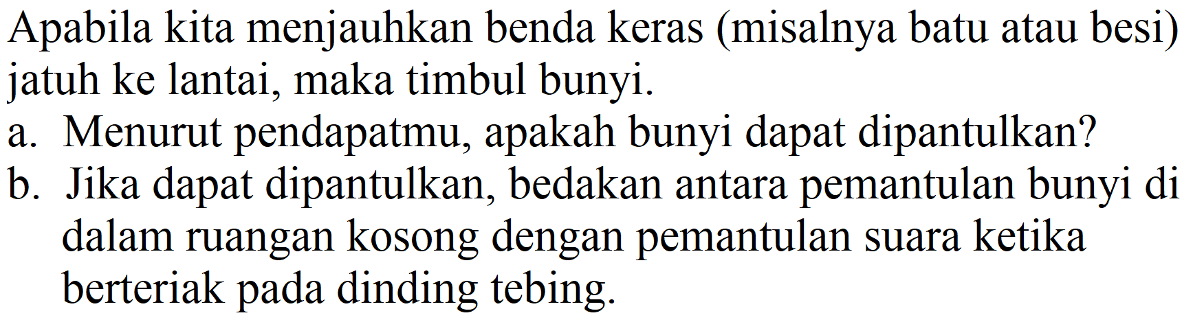 Apabila kita menjauhkan benda keras (misalnya batu atau besi) jatuh ke lantai, maka timbul bunyi.
a. Menurut pendapatmu, apakah bunyi dapat dipantulkan?
b. Jika dapat dipantulkan, bedakan antara pemantulan bunyi di dalam ruangan kosong dengan pemantulan suara ketika berteriak pada dinding tebing.