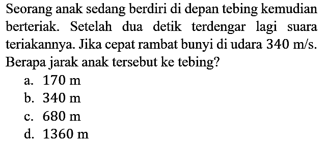 Seorang anak sedang berdiri di depan tebing kemudian berteriak. Setelah dua detik terdengar lagi suara teriakannya. Jika cepat rambat bunyi di udara 340 m/s. Berapa jarak anak tersebut ke tebing?
