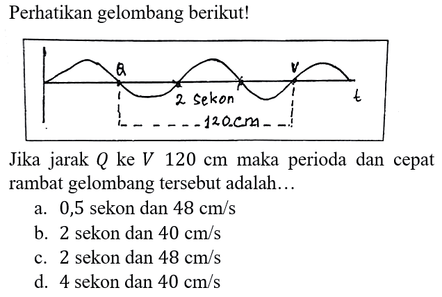 Perhatikan gelombang berikut! Q 2 sekon V 120 cm t 
Jika jarak Q ke V 120 cm maka perioda dan cepat rambat gelombang tersebut adalah...
a. 0,5 sekon dan 48 cm/s b. 2 sekon dan 40 cm/s c. 2 sekon dan 48 cm/s d. 4 sekon dan 40 cm/s 