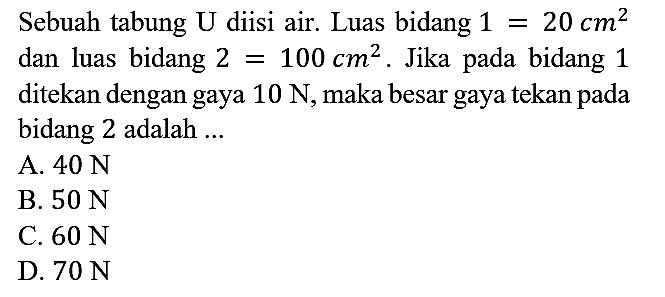 Sebuah tabung U diisi air. Luas bidang 1=20 cm^2 dan luas bidang 2 = 100 cm^2. Jika pada bidang 1 ditekan dengan gaya 10 N, maka besar gaya tekan pada bidang 2 adalah ...