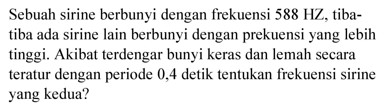 Sebuah sirine berbunyi dengan frekuensi 588 HZ, tiba - tiba ada sirine lain berbunyi dengan prekuensi yang lebih tinggi. Akibat terdengar bunyi keras dan lemah secara teratur dengan periode 0,4 detik tentukan frekuensi sirine yang kedua?