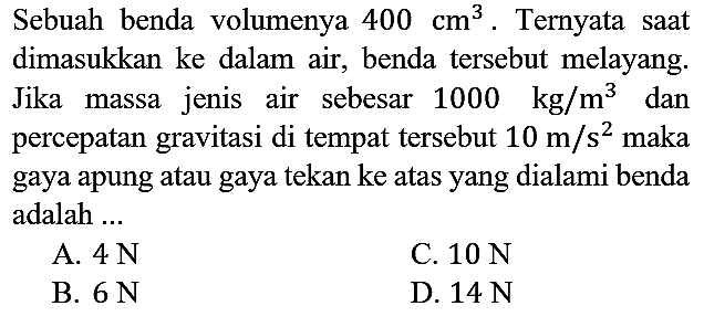 Sebuah benda volumenya 400 cm^3. Ternyata saat dimasukkan ke dalam air, benda tersebut melayang. Jika massa jenis air sebesar 1000 kg/m^3 dan percepatan gravitasi di tempat tersebut 10 m/s^2 maka gaya apung atau gaya tekan ke atas yang dialami benda adalah ...