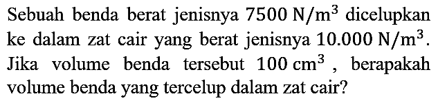 Sebuah benda berat jenisnya 7500 N/m^3 dicelupkan ke dalam zat cair yang berat jenisnya 10.000 N/m^3. Jika volume benda tersebut 100 cm^3, berapakah volume benda yang tercelup dalam zat cair?