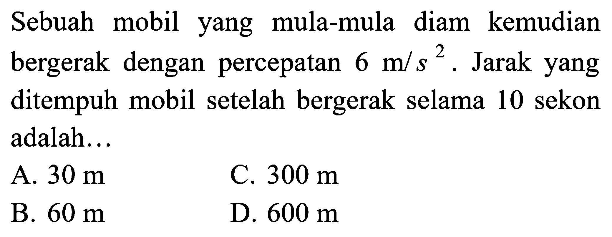 Sebuah mobil yang mula-mula diam kemudian bergerak dengan percepatan 6 m/s^2 . Jarak yang ditempuh mobil setelah bergerak selama 10 sekon adalah...