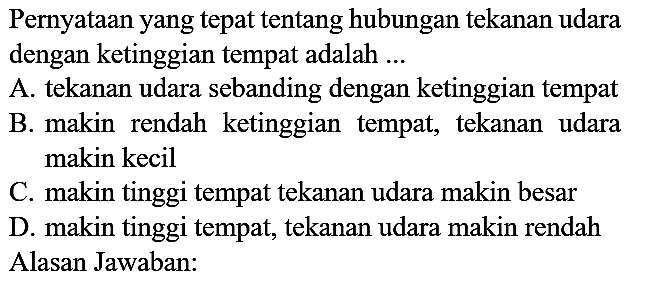 Pernyataan yang tepat tentang hubungan tekanan udara dengan ketinggian tempat adalah ...
A. tekanan udara sebanding dengan ketinggian tempat
B. makin rendah ketinggian tempat, tekanan udara makin kecil
C. makin tinggi tempat tekanan udara makin besar
D. makin tinggi tempat, tekanan udara makin rendah Alasan Jawaban: