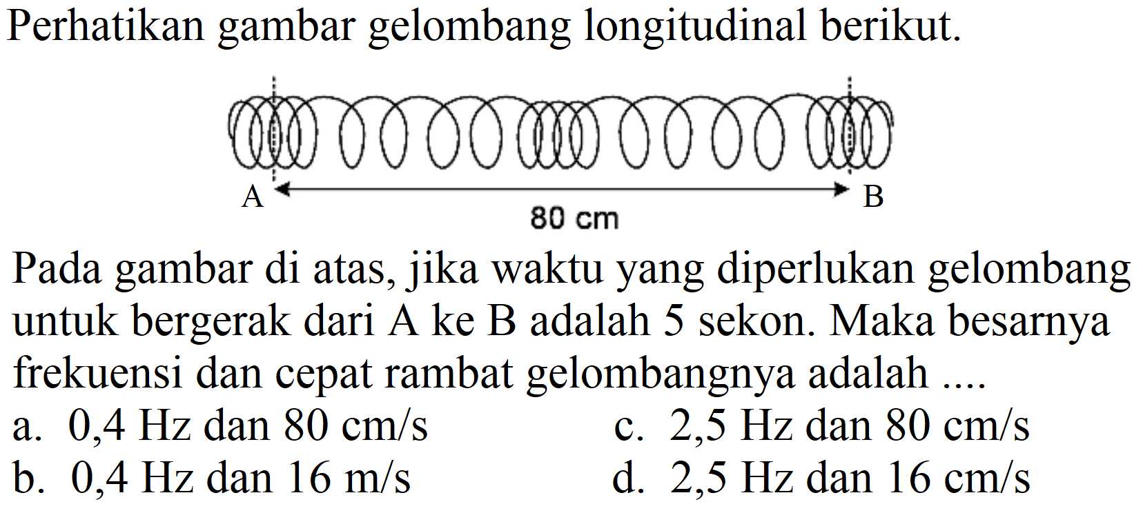 Perhatikan gambar gelombang longitudinal berikut.
Pada gambar di atas, jika waktu yang diperlukan gelombang untuk bergerak dari A ke B adalah 5 sekon. Maka besarnya frekuensi dan cepat rambat gelombangnya adalah ....
a.  0,4 Hz  dan  80 cm / s 
c.  2,5 Hz  dan  80 cm / s 
b.  0,4 Hz  dan  16 m / s 
d.  2,5 Hz  dan  16 cm / s 