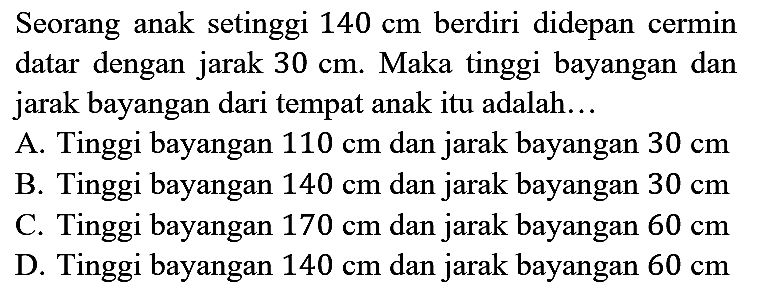 Seorang anak setinggi 140 cm berdiri didepan cermin datar dengan jarak 30 cm. Maka tinggi bayangan dan jarak bayangan dari tempat anak itu adalah...
