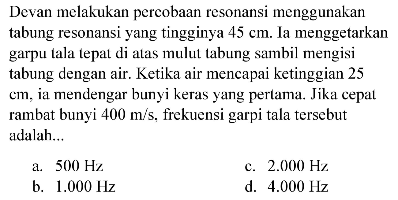 Devan melakukan percobaan resonansi menggunakan tabung resonansi yang tingginya 45 cm. Ia menggetarkan garpu tala tepat di atas mulut tabung sambil mengisi tabung dengan air. Ketika air mencapai ketinggian 25 cm, ia mendengar bunyi keras yang pertama. Jika cepat rambat bunyi 400 m/s, frekuensi garpu tala tersebut adalah...