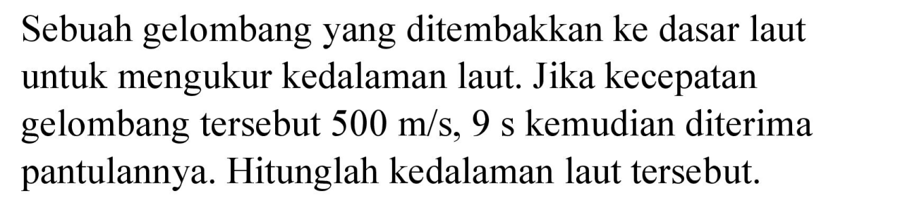 Sebuah gelombang yang ditembakkan ke dasar laut untuk mengukur kedalaman laut. Jika kecepatan gelombang tersebut 500 m/s, 9 s kemudian diterima pantulannya. Hitunglah kedalaman laut tersebut.