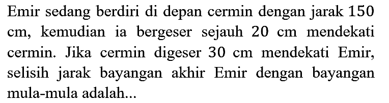 Emir sedang berdiri di depan cermin dengan jarak 150 cm, kemudian ia bergeser sejauh 20 cm mendekati cermin. Jika cermin digeser 30 cm mendekati Emir, selisih jarak bayangan akhir Emir dengan bayangan mula-mula adalah...