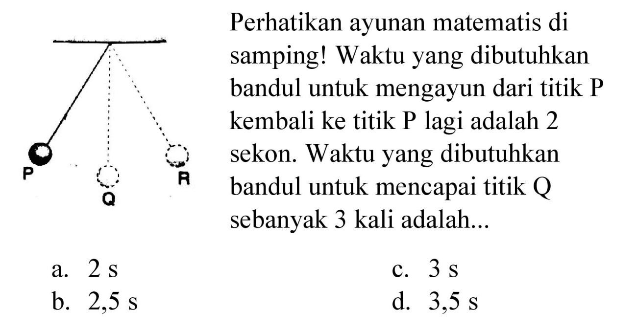 P Q R 
Perhatikan ayunan matematis di samping! Waktu yang dibutuhkan bandul untuk mengayun dari titik P kembali ke titik P lagi adalah 2 sekon. Waktu yang dibutuhkan bandul untuk mencapai titik Q sebanyak 3 kali adalah...
a.  2 s 
c.  3 s 
b.  2,5 s 
d.  3,5 s 