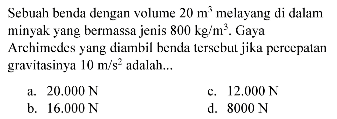 Sebuah benda dengan volume 20 m^3 melayang di dalam minyak yang bermassa jenis 800 kg/m^3. Gaya
Archimedes yang diambil benda tersebut jika percepatan gravitasinya 10 m/s^2 adalah... 