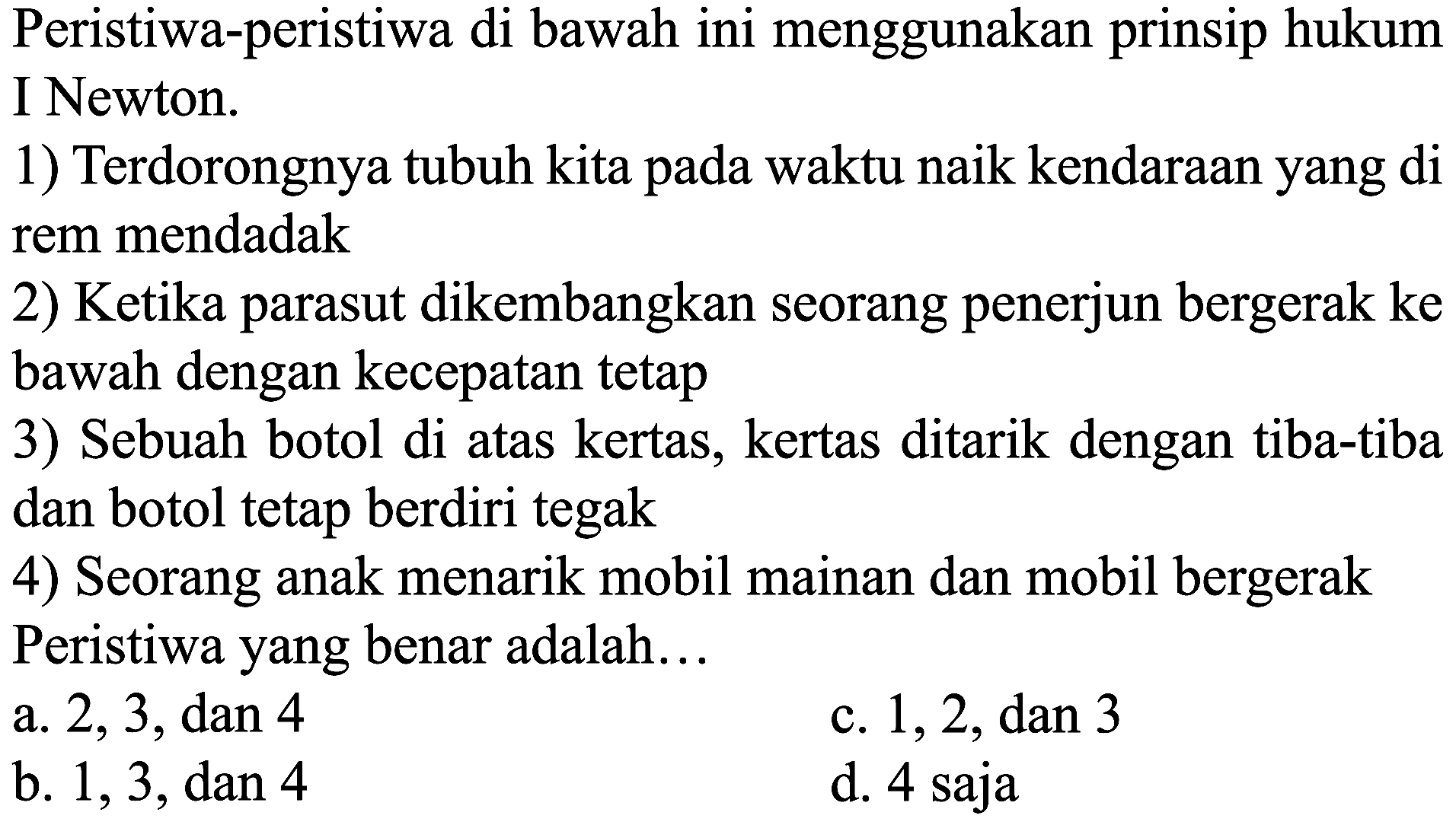 Peristiwa-peristiwa di bawah ini menggunakan prinsip hukum I Newton.
1) Terdorongnya tubuh kita pada waktu naik kendaraan yang di rem mendadak
2) Ketika parasut dikembangkan seorang penerjun bergerak ke bawah dengan kecepatan tetap
3) Sebuah botol di atas kertas, kertas ditarik dengan tiba-tiba dan botol tetap berdiri tegak
4) Seorang anak menarik mobil mainan dan mobil bergerak Peristiwa yang benar adalah...
a. 2,3 , dan 4
c.  1,2, dan 3 
b. 1,3 , dan 4
d. 4 saja