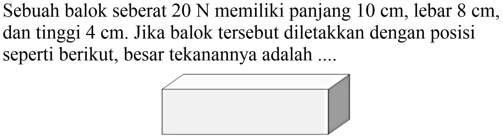 Sebuah balok seberat  20 ~N  memiliki panjang  10 cm , lebar  8 cm , dan tinggi  4 cm . Jika balok tersebut diletakkan dengan posisi seperti berikut, besar tekanannya adalah ....